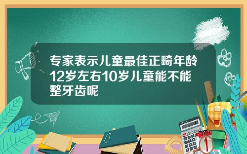 专家表示儿童最佳正畸年龄12岁左右10岁儿童能不能整牙齿呢