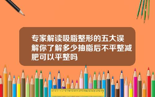 专家解读吸脂整形的五大误解你了解多少抽脂后不平整减肥可以平整吗