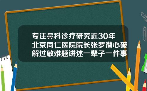 专注鼻科诊疗研究近30年北京同仁医院院长张罗潜心破解过敏难题讲述一辈子一件事北京隆鼻口碑好的医生
