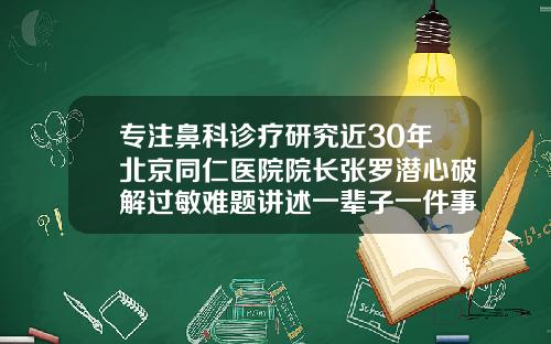专注鼻科诊疗研究近30年北京同仁医院院长张罗潜心破解过敏难题讲述一辈子一件事北京隆鼻整形哪家医院好点