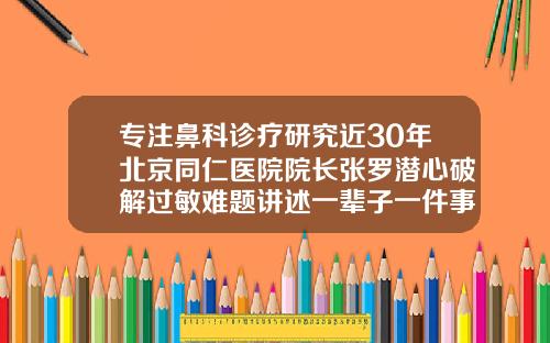 专注鼻科诊疗研究近30年北京同仁医院院长张罗潜心破解过敏难题讲述一辈子一件事北京隆鼻整形好医院