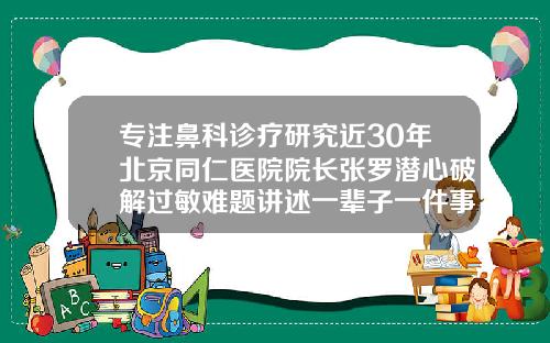 专注鼻科诊疗研究近30年北京同仁医院院长张罗潜心破解过敏难题讲述一辈子一件事