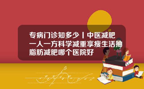 专病门诊知多少丨中医减肥一人一方科学减重享瘦生活抽脂肪减肥哪个医院好