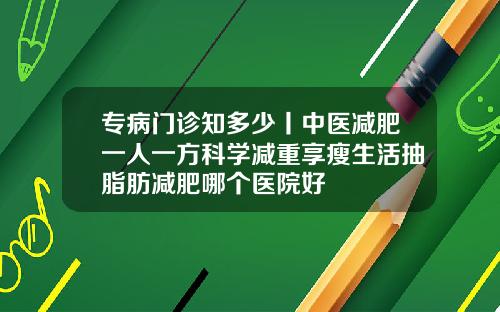 专病门诊知多少丨中医减肥一人一方科学减重享瘦生活抽脂肪减肥哪个医院好