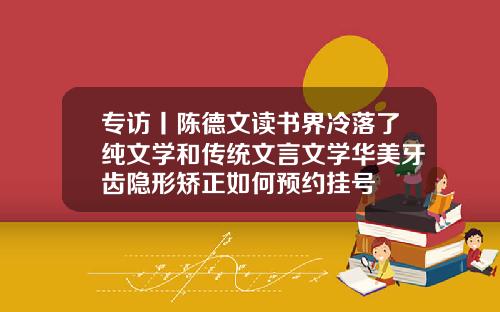 专访丨陈德文读书界冷落了纯文学和传统文言文学华美牙齿隐形矫正如何预约挂号