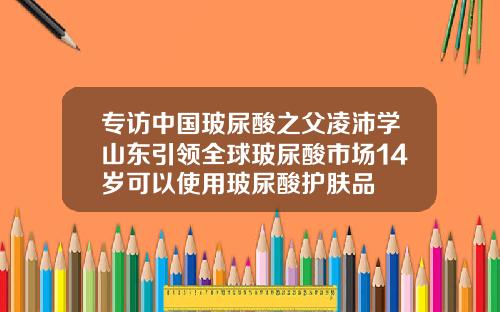 专访中国玻尿酸之父凌沛学山东引领全球玻尿酸市场14岁可以使用玻尿酸护肤品