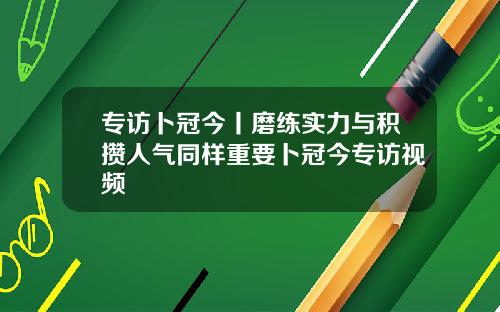 专访卜冠今丨磨练实力与积攒人气同样重要卜冠今专访视频