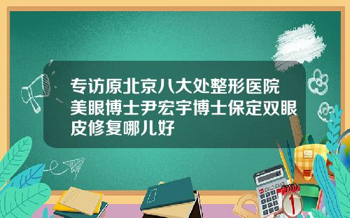专访原北京八大处整形医院美眼博士尹宏宇博士保定双眼皮修复哪儿好