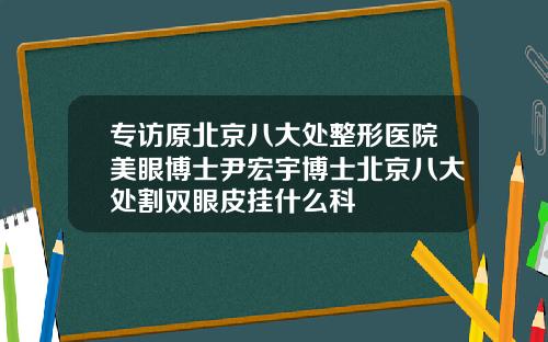专访原北京八大处整形医院美眼博士尹宏宇博士北京八大处割双眼皮挂什么科