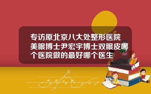 专访原北京八大处整形医院美眼博士尹宏宇博士双眼皮哪个医院做的最好哪个医生
