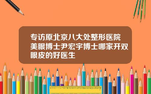 专访原北京八大处整形医院美眼博士尹宏宇博士哪家开双眼皮的好医生