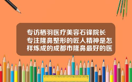 专访栖羽医疗美容石锋院长专注隆鼻整形的匠人精神是怎样炼成的成都市隆鼻最好的医生是谁呀