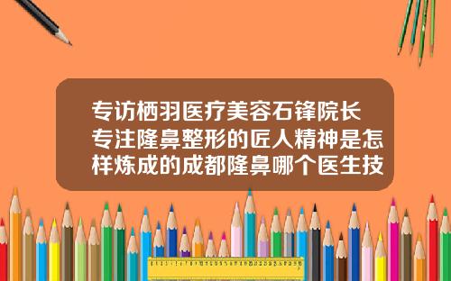 专访栖羽医疗美容石锋院长专注隆鼻整形的匠人精神是怎样炼成的成都隆鼻哪个医生技术好啊