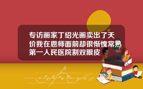 专访画家丁绍光画卖出了天价我在恩师面前却很惭愧常熟第一人民医院割双眼皮