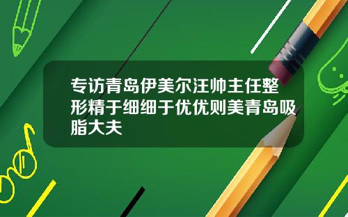 专访青岛伊美尔汪帅主任整形精于细细于优优则美青岛吸脂大夫