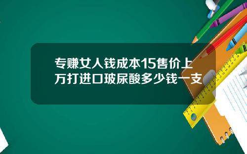 专赚女人钱成本15售价上万打进口玻尿酸多少钱一支