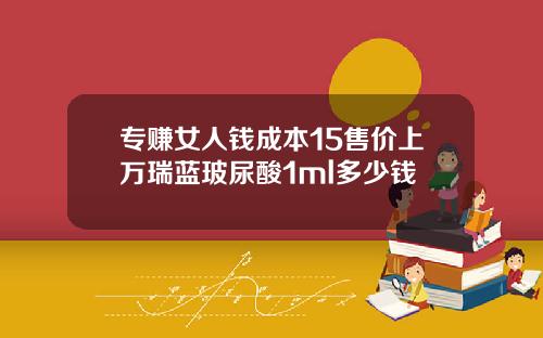 专赚女人钱成本15售价上万瑞蓝玻尿酸1ml多少钱