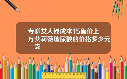 专赚女人钱成本15售价上万艾莉薇玻尿酸的价格多少元一支