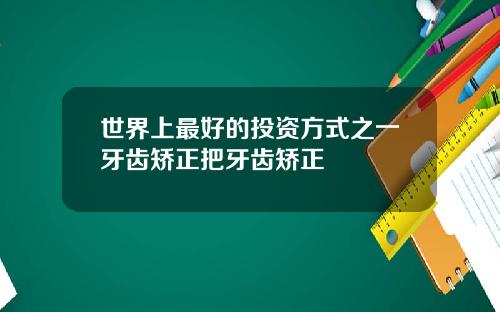 世界上最好的投资方式之一牙齿矫正把牙齿矫正