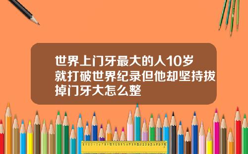 世界上门牙最大的人10岁就打破世界纪录但他却坚持拔掉门牙大怎么整