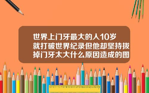 世界上门牙最大的人10岁就打破世界纪录但他却坚持拔掉门牙太大什么原因造成的图片