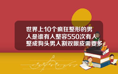 世界上10个疯狂整形的男人是谁有人整容550次有人整成狗头男人割双眼皮需要多少钱一次