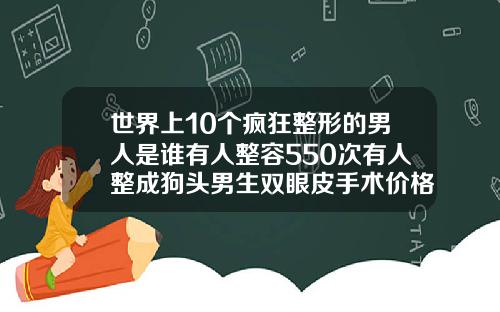 世界上10个疯狂整形的男人是谁有人整容550次有人整成狗头男生双眼皮手术价格