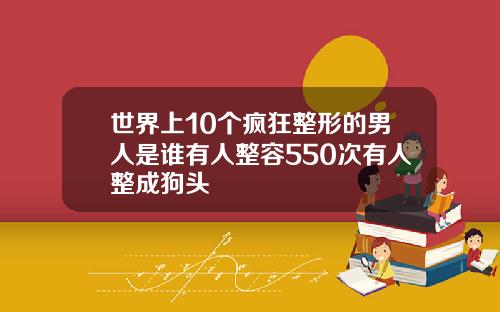 世界上10个疯狂整形的男人是谁有人整容550次有人整成狗头