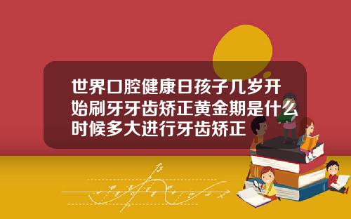 世界口腔健康日孩子几岁开始刷牙牙齿矫正黄金期是什么时候多大进行牙齿矫正