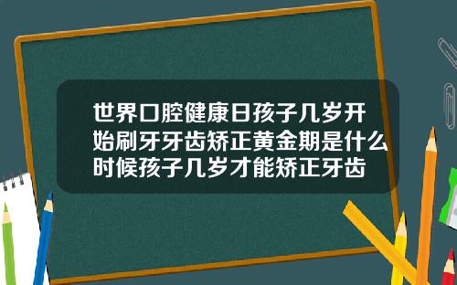 世界口腔健康日孩子几岁开始刷牙牙齿矫正黄金期是什么时候孩子几岁才能矫正牙齿