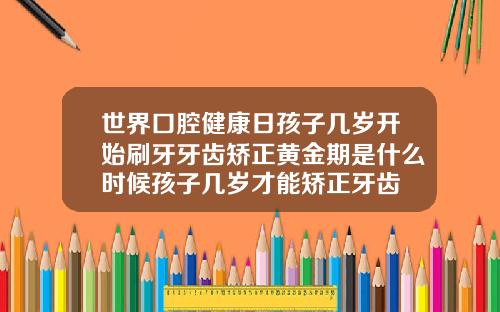 世界口腔健康日孩子几岁开始刷牙牙齿矫正黄金期是什么时候孩子几岁才能矫正牙齿