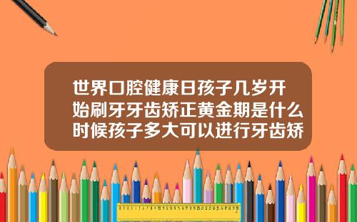 世界口腔健康日孩子几岁开始刷牙牙齿矫正黄金期是什么时候孩子多大可以进行牙齿矫正