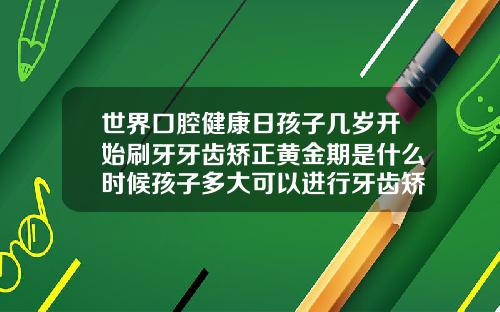 世界口腔健康日孩子几岁开始刷牙牙齿矫正黄金期是什么时候孩子多大可以进行牙齿矫正