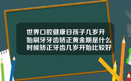 世界口腔健康日孩子几岁开始刷牙牙齿矫正黄金期是什么时候矫正牙齿几岁开始比较好