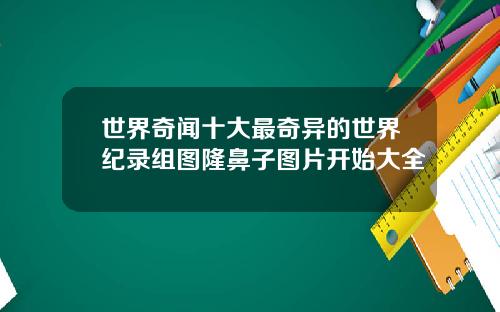 世界奇闻十大最奇异的世界纪录组图隆鼻子图片开始大全