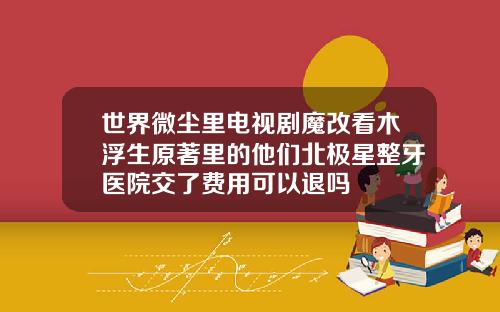 世界微尘里电视剧魔改看木浮生原著里的他们北极星整牙医院交了费用可以退吗