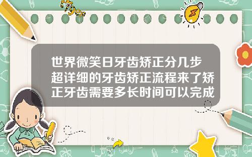 世界微笑日牙齿矫正分几步超详细的牙齿矫正流程来了矫正牙齿需要多长时间可以完成手术