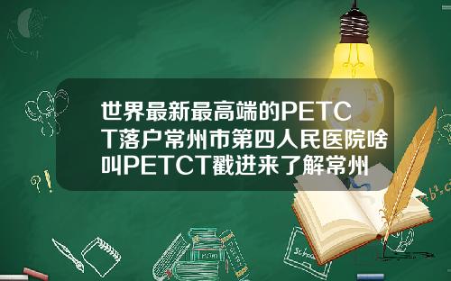 世界最新最高端的PETCT落户常州市第四人民医院啥叫PETCT戳进来了解常州吸脂瘦小腿的医院有哪些