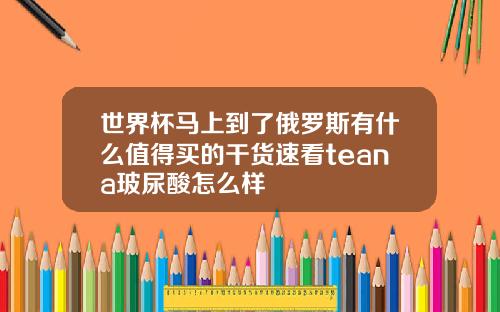 世界杯马上到了俄罗斯有什么值得买的干货速看teana玻尿酸怎么样