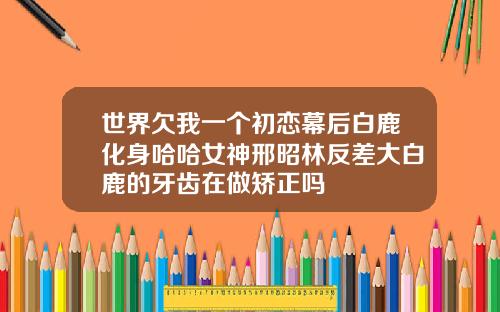 世界欠我一个初恋幕后白鹿化身哈哈女神邢昭林反差大白鹿的牙齿在做矫正吗