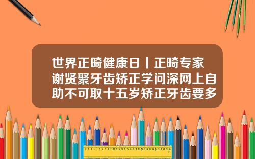 世界正畸健康日丨正畸专家谢贤聚牙齿矫正学问深网上自助不可取十五岁矫正牙齿要多久