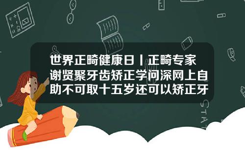 世界正畸健康日丨正畸专家谢贤聚牙齿矫正学问深网上自助不可取十五岁还可以矫正牙齿吗