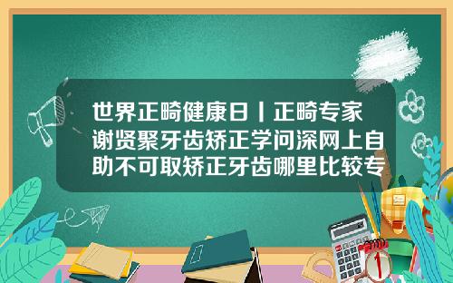 世界正畸健康日丨正畸专家谢贤聚牙齿矫正学问深网上自助不可取矫正牙齿哪里比较专业