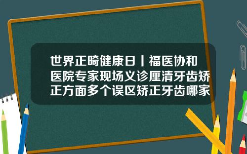世界正畸健康日丨福医协和医院专家现场义诊厘清牙齿矫正方面多个误区矫正牙齿哪家医院