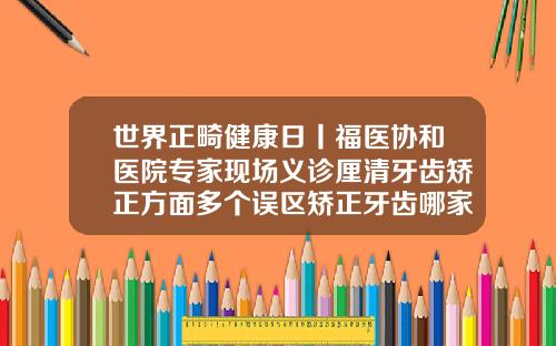 世界正畸健康日丨福医协和医院专家现场义诊厘清牙齿矫正方面多个误区矫正牙齿哪家医院