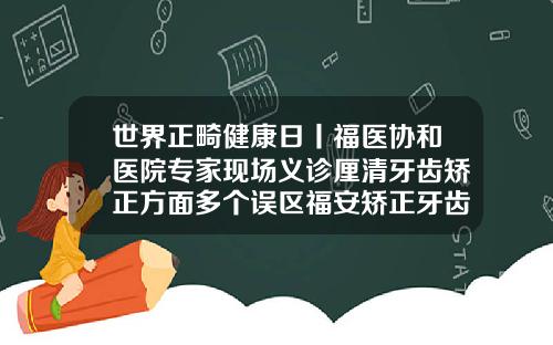 世界正畸健康日丨福医协和医院专家现场义诊厘清牙齿矫正方面多个误区福安矫正牙齿哪里好