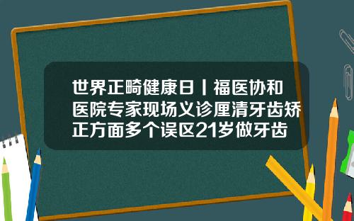 世界正畸健康日丨福医协和医院专家现场义诊厘清牙齿矫正方面多个误区21岁做牙齿矫正有必要吗