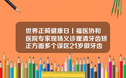 世界正畸健康日丨福医协和医院专家现场义诊厘清牙齿矫正方面多个误区21岁做牙齿矫正还有用吗知乎