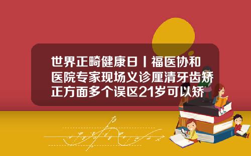 世界正畸健康日丨福医协和医院专家现场义诊厘清牙齿矫正方面多个误区21岁可以矫正牙齿么