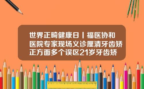 世界正畸健康日丨福医协和医院专家现场义诊厘清牙齿矫正方面多个误区21岁牙齿矫正要多久